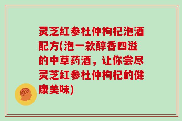 灵芝红参杜仲枸杞泡酒配方(泡一款醇香四溢的中草药酒,让你尝尽灵芝红参杜仲枸杞的健康美味)