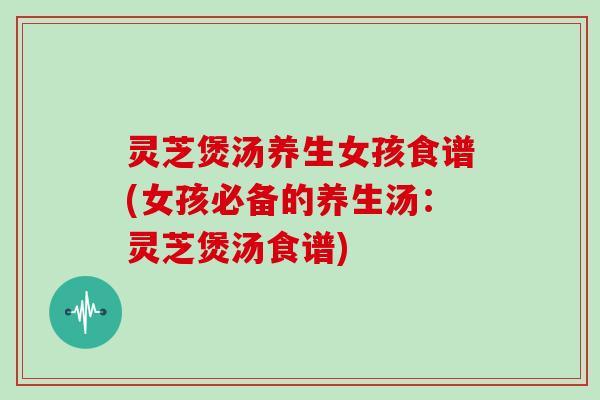 灵芝煲汤养生女孩食谱(女孩必备的养生汤：灵芝煲汤食谱)