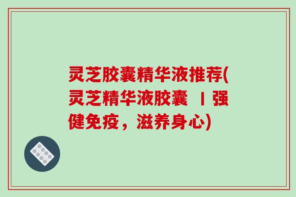 灵芝胶囊精华液推荐(灵芝精华液胶囊 丨强健免疫,滋养身心)