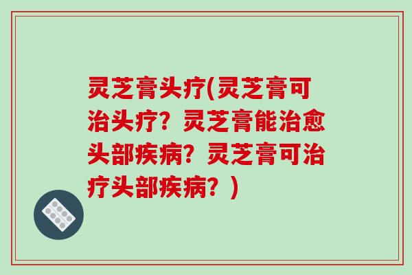 灵芝膏头疗(灵芝膏可治头疗?灵芝膏能治愈头部疾病?灵芝膏可治疗头部疾病?)