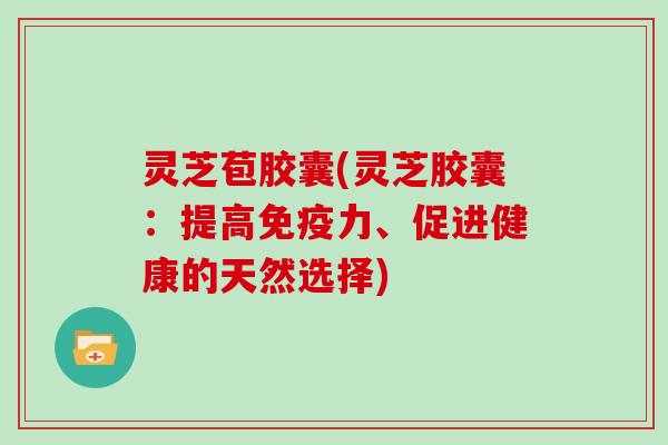 灵芝苞胶囊(灵芝胶囊:提高免疫力、促进健康的天然选择)