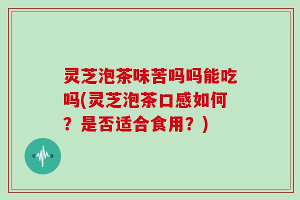 灵芝泡茶味苦吗吗能吃吗(灵芝泡茶口感如何？是否适合食用？)
