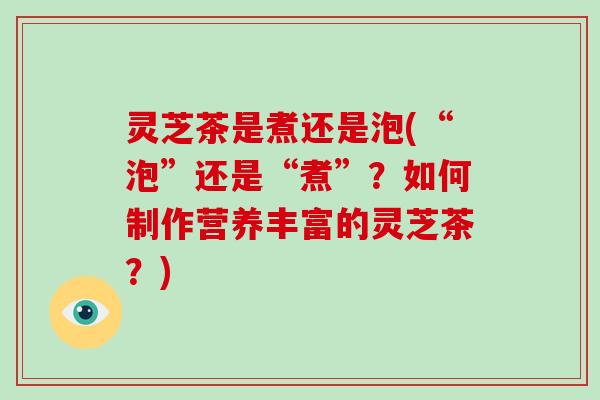 灵芝茶是煮还是泡(“泡”还是“煮”?如何制作营养丰富的灵芝茶?)
