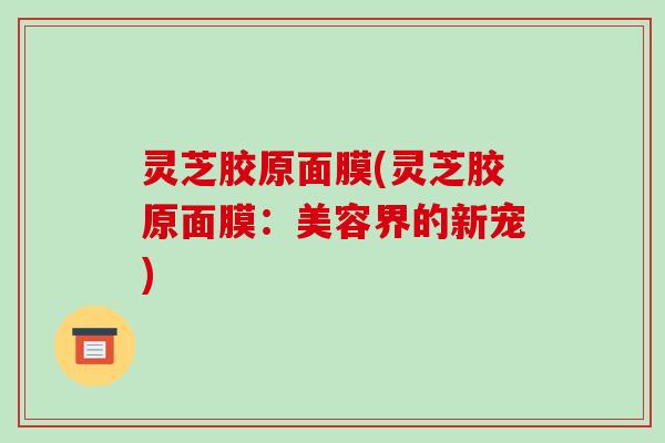 灵芝胶原面膜(灵芝胶原面膜：美容界的新宠)