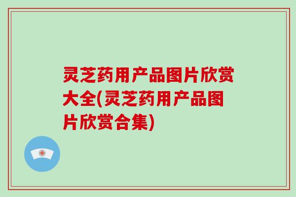 灵芝药用产品图片欣赏大全(灵芝药用产品图片欣赏合集)