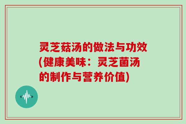 灵芝菇汤的做法与功效(健康美味：灵芝菌汤的制作与营养价值)