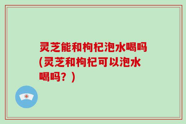 灵芝能和枸杞泡水喝吗(灵芝和枸杞可以泡水喝吗？)