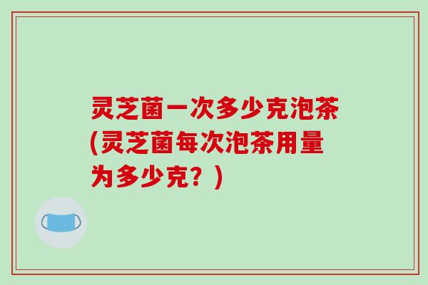 灵芝菌一次多少克泡茶(灵芝菌每次泡茶用量为多少克?)