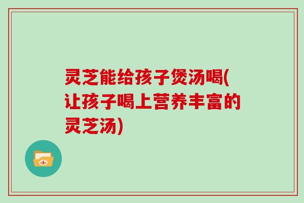 灵芝能给孩子煲汤喝(让孩子喝上营养丰富的灵芝汤)