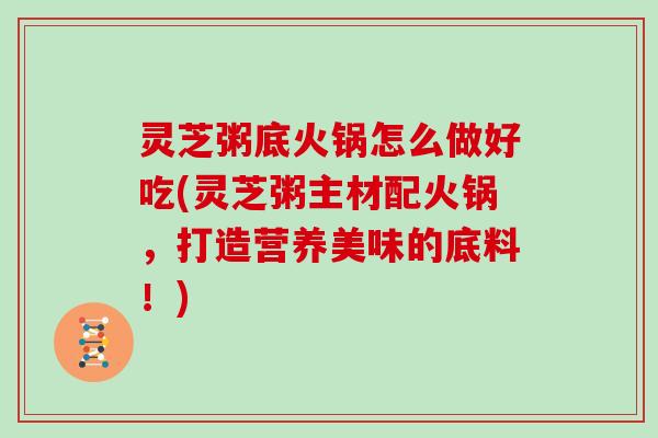 灵芝粥底火锅怎么做好吃(灵芝粥主材配火锅,打造营养美味的底料!)