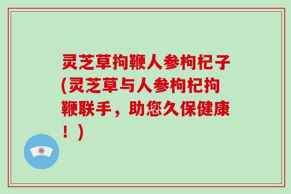灵芝草拘鞭人参枸杞子(灵芝草与人参枸杞拘鞭联手,助您久保健康!)