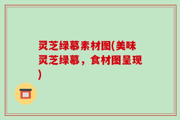 灵芝绿慕素材图(美味灵芝绿慕,食材图呈现)