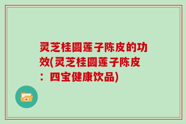 灵芝桂圆莲子陈皮的功效(灵芝桂圆莲子陈皮：四宝健康饮品)