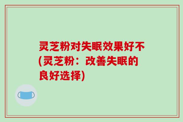 灵芝粉对失眠效果好不(灵芝粉：改善失眠的良好选择)