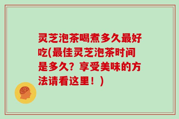 灵芝泡茶喝煮多久最好吃(最佳灵芝泡茶时间是多久？享受美味的方法请看这里！)