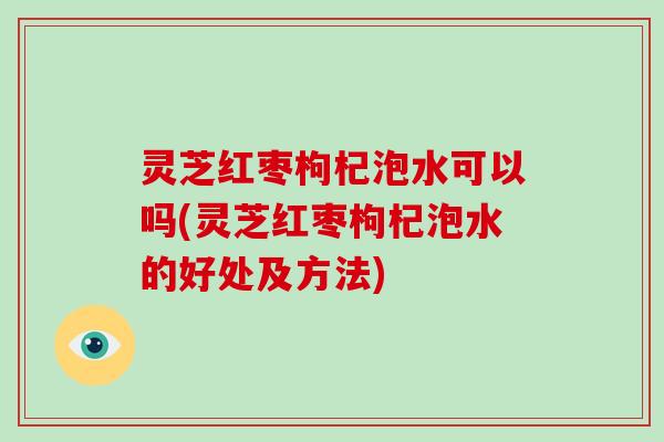 灵芝红枣枸杞泡水可以吗(灵芝红枣枸杞泡水的好处及方法)