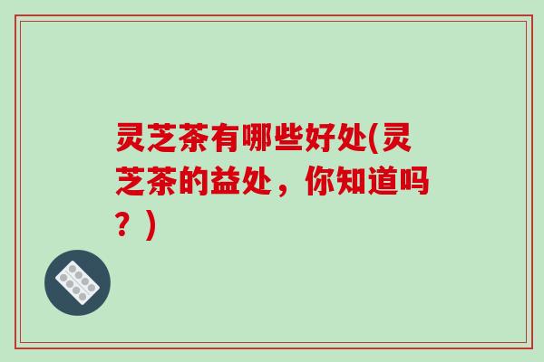 灵芝茶有哪些好处(灵芝茶的益处，你知道吗？)