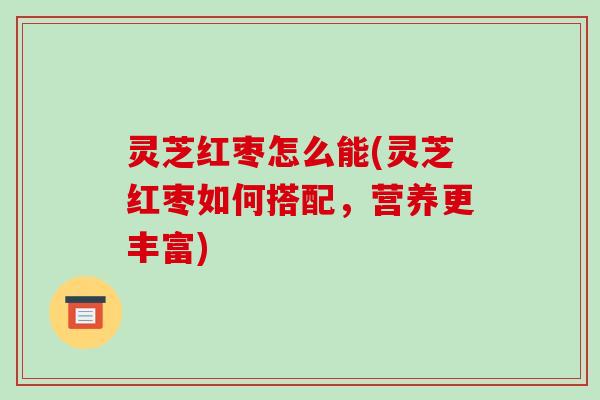 灵芝红枣怎么能(灵芝红枣如何搭配,营养更丰富)