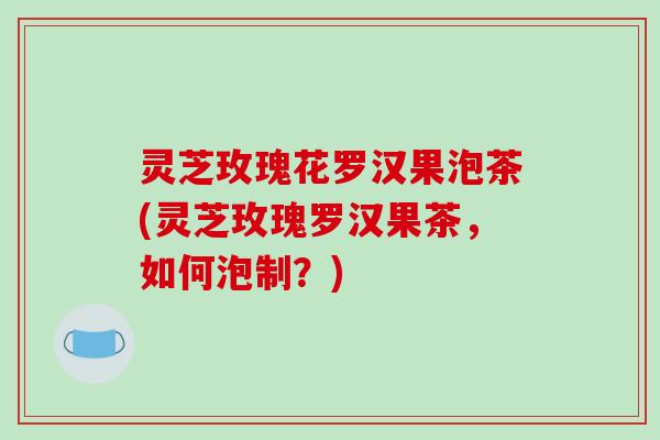 灵芝玫瑰花罗汉果泡茶(灵芝玫瑰罗汉果茶,如何泡制?)