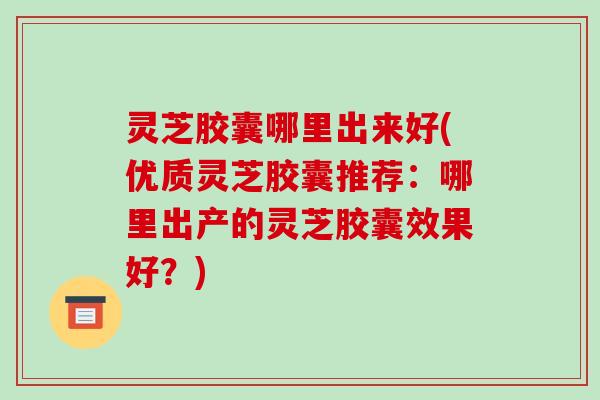 灵芝胶囊哪里出来好(优质灵芝胶囊推荐：哪里出产的灵芝胶囊效果好？)