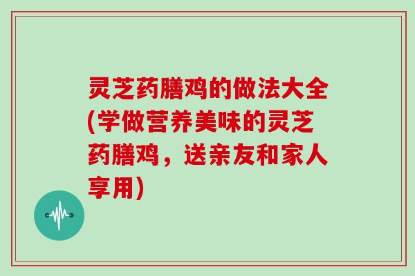 灵芝药膳鸡的做法大全(学做营养美味的灵芝药膳鸡，送亲友和家人享用)