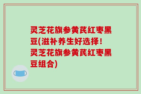灵芝花旗参黄芪红枣黑豆(滋补养生好选择!灵芝花旗参黄芪红枣黑豆组合)