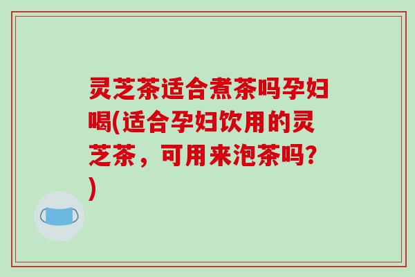 灵芝茶适合煮茶吗孕妇喝(适合孕妇饮用的灵芝茶,可用来泡茶吗?)