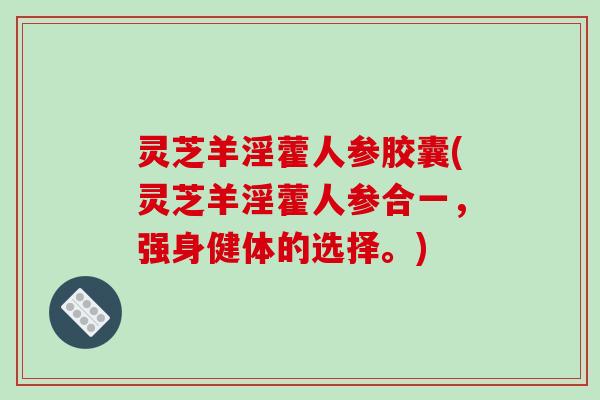 灵芝羊淫藿人参胶囊(灵芝羊淫藿人参合一，强身健体的选择。)