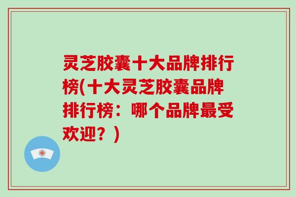 灵芝胶囊十大品牌排行榜(十大灵芝胶囊品牌排行榜:哪个品牌最受欢迎?)