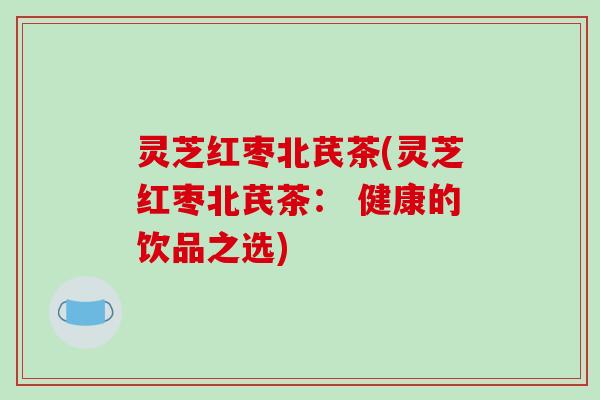 灵芝红枣北芪茶(灵芝红枣北芪茶： 健康的饮品之选)