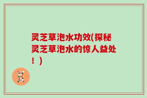 灵芝草泡水功效(探秘灵芝草泡水的惊人益处！)