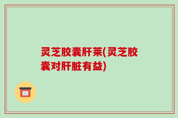 灵芝胶囊肝莱(灵芝胶囊对肝脏有益)