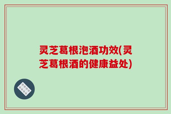 灵芝葛根泡酒功效(灵芝葛根酒的健康益处)