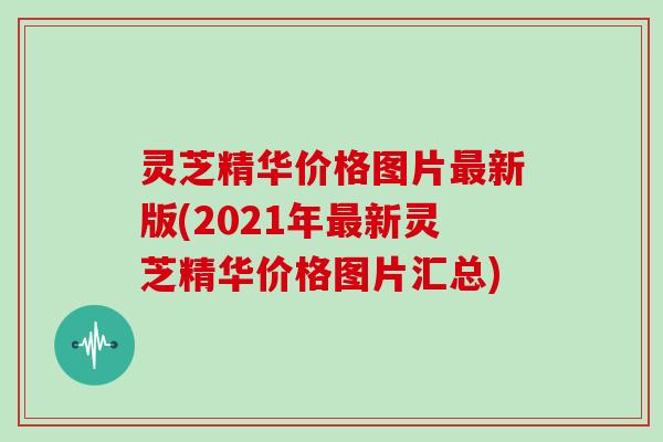灵芝精华价格图片最新版(2021年最新灵芝精华价格图片汇总)
