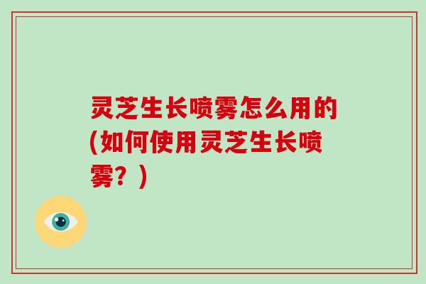 灵芝生长喷雾怎么用的(如何使用灵芝生长喷雾?)