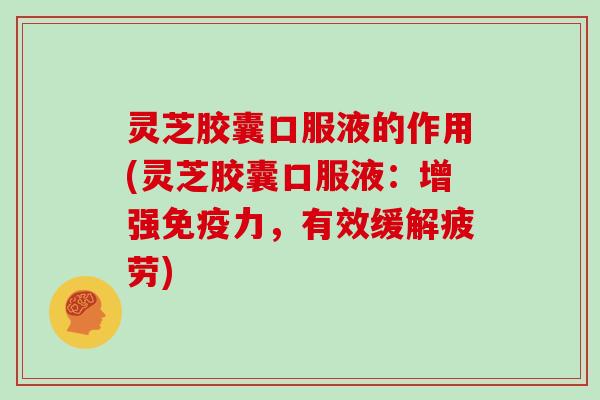 灵芝胶囊口服液的作用(灵芝胶囊口服液：增强免疫力，有效缓解疲劳)
