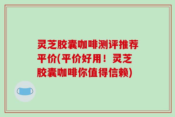灵芝胶囊咖啡测评推荐平价(平价好用!灵芝胶囊咖啡你值得信赖)