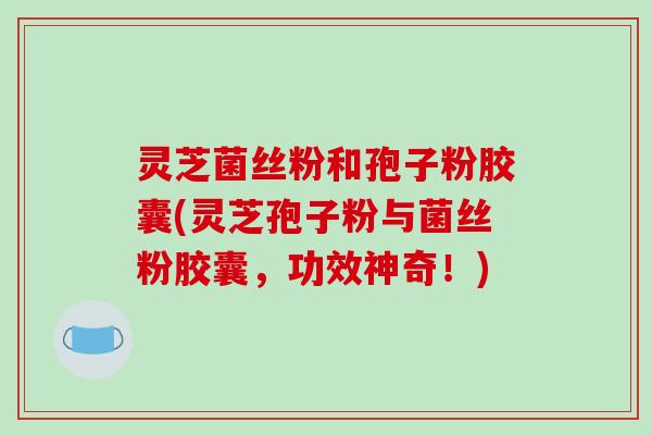 灵芝菌丝粉和孢子粉胶囊(灵芝孢子粉与菌丝粉胶囊,功效神奇!)