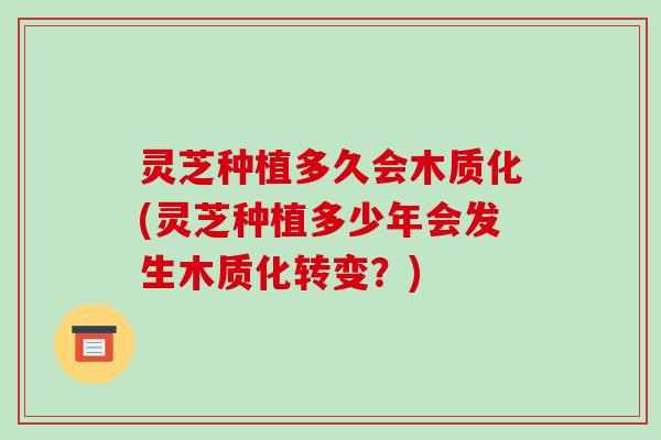 灵芝种植多久会木质化(灵芝种植多少年会发生木质化转变？)