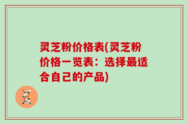 灵芝粉价格表(灵芝粉价格一览表:选择最适合自己的产品)