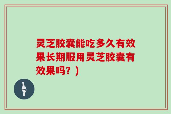 灵芝胶囊能吃多久有效果长期服用灵芝胶囊有效果吗?)