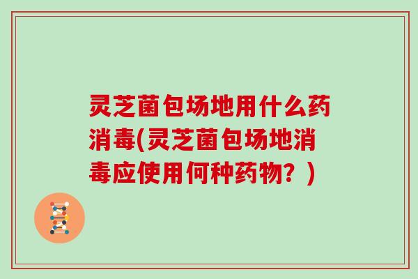 灵芝菌包场地用什么药消毒(灵芝菌包场地消毒应使用何种药物?)