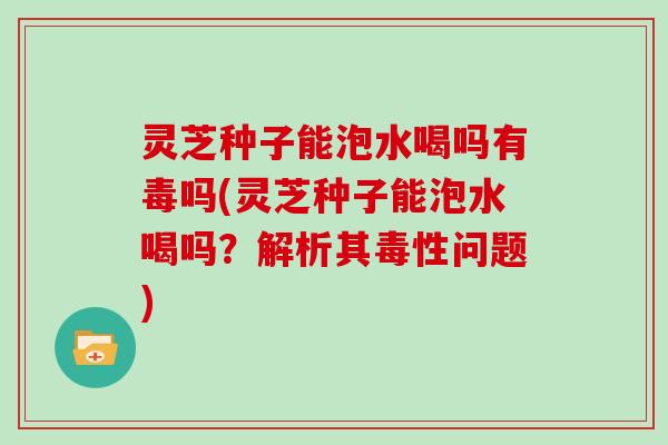 灵芝种子能泡水喝吗有毒吗(灵芝种子能泡水喝吗?解析其毒性问题)