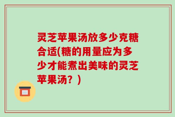 灵芝苹果汤放多少克糖合适(糖的用量应为多少才能煮出美味的灵芝苹果汤?)