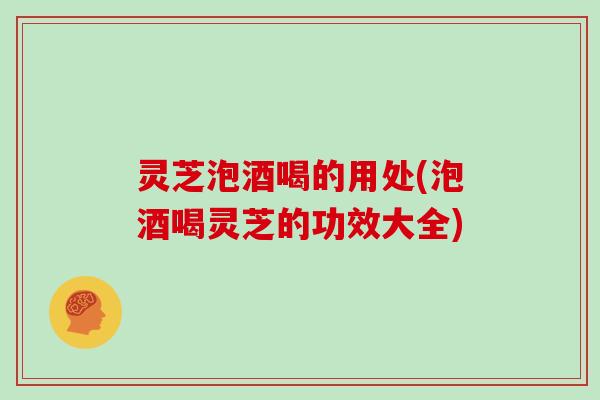灵芝泡酒喝的用处(泡酒喝灵芝的功效大全)