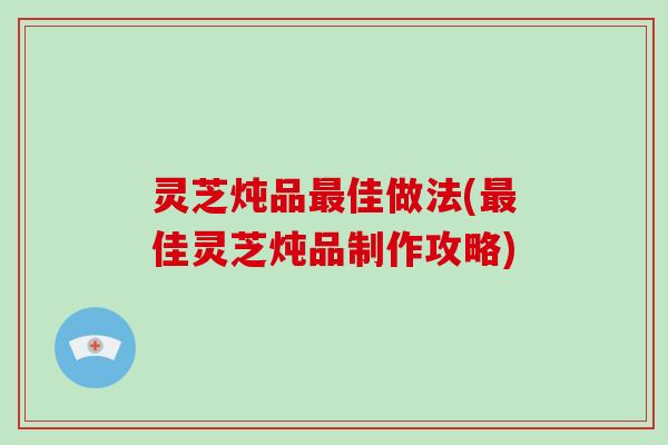 灵芝炖品最佳做法(最佳灵芝炖品制作攻略)