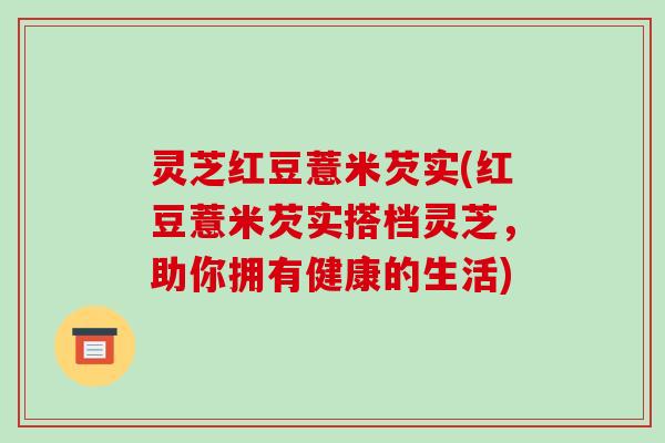 灵芝红豆薏米芡实(红豆薏米芡实搭档灵芝，助你拥有健康的生活)