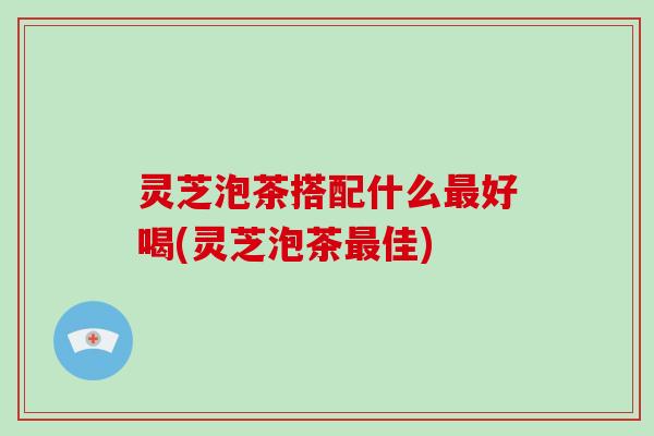 灵芝泡茶搭配什么最好喝(灵芝泡茶最佳)