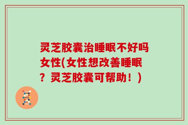灵芝胶囊治睡眠不好吗女性(女性想改善睡眠?灵芝胶囊可帮助!)