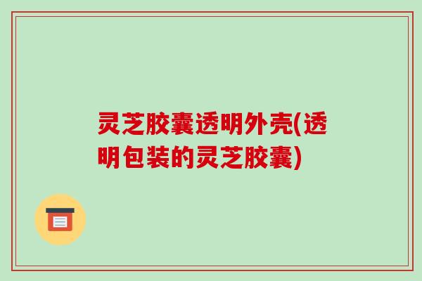 灵芝胶囊透明外壳(透明包装的灵芝胶囊)